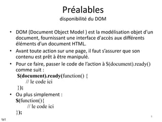 Préalables 
disponibilité du DOM 
• DOM (Document Object Model ) est la modélisation objet d'un 
document, fournissant une interface d'accès aux différents 
éléments d'un document HTML. 
• Avant toute action sur une page, il faut s’assurer que son 
contenu est prêt à être manipulé. 
• Pour ce faire, passer le code de l’action à $(document).ready() 
comme suit : 
$(document).ready(function() { 
// le code ici 
}); 
• Ou plus simplement : 
$(function(){ 
// le code ici 
}); 
8 
tp1 
 