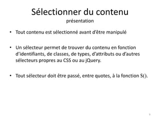 Sélectionner du contenu 
présentation 
• Tout contenu est sélectionné avant d’être manipulé 
• Un sélecteur permet de trouver du contenu en fonction 
d’identifiants, de classes, de types, d’attributs ou d’autres 
sélecteurs propres au CSS ou au jQuery. 
• Tout sélecteur doit être passé, entre quotes, à la fonction $(). 
9 
 