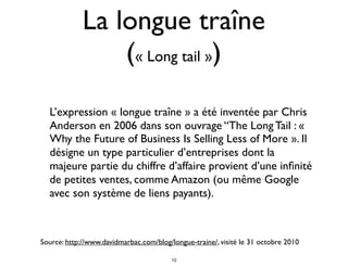 La longue traîne
(« Long tail »)
L’expression « longue traîne » a été inventée par Chris
Anderson en 2006 dans son ouvrage “The Long Tail : «
Why the Future of Business Is Selling Less of More ». Il
désigne un type particulier d’entreprises dont la
majeure partie du chiffre d’affaire provient d’une inﬁnité
de petites ventes, comme Amazon (ou même Google
avec son système de liens payants).
Source: http://www.davidmarbac.com/blog/longue-traine/, visité le 31 octobre 2010
10
 