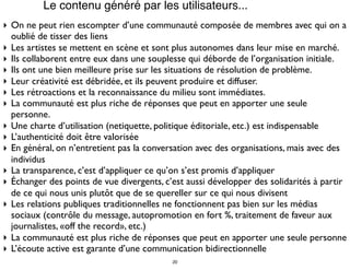 Le contenu généré par les utilisateurs...
‣ On ne peut rien escompter d’une communauté composée de membres avec qui on a
oublié de tisser des liens
‣ Les artistes se mettent en scène et sont plus autonomes dans leur mise en marché.
‣ Ils collaborent entre eux dans une souplesse qui déborde de l’organisation initiale.
‣ Ils ont une bien meilleure prise sur les situations de résolution de problème.
‣ Leur créativité est débridée, et ils peuvent produire et diffuser.
‣ Les rétroactions et la reconnaissance du milieu sont immédiates.
‣ La communauté est plus riche de réponses que peut en apporter une seule
personne.
‣ Une charte d’utilisation (netiquette, politique éditoriale, etc.) est indispensable
‣ L’authenticité doit être valorisée
‣ En général, on n’entretient pas la conversation avec des organisations, mais avec des
individus
‣ La transparence, c’est d’appliquer ce qu’on s’est promis d’appliquer
‣ Échanger des points de vue divergents, c’est aussi développer des solidarités à partir
de ce qui nous unis plutôt que de se quereller sur ce qui nous divisent
‣ Les relations publiques traditionnelles ne fonctionnent pas bien sur les médias
sociaux (contrôle du message, autopromotion en fort %, traitement de faveur aux
journalistes, «off the record», etc.)
‣ La communauté est plus riche de réponses que peut en apporter une seule personne
‣ L’écoute active est garante d’une communication bidirectionnelle
20
 