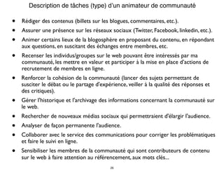 • Rédiger des contenus (billets sur les blogues, commentaires, etc.).
• Assurer une présence sur les réseaux sociaux (Twitter, Facebook, linkedin, etc.).
• Animer certains lieux de la blogosphère en proposant du contenu, en répondant
aux questions, en suscitant des échanges entre membres, etc.
• Recenser les individus/groupes sur le web pouvant être intéressés par ma
communauté, les mettre en valeur et participer à la mise en place d’actions de
recrutement de membres en ligne.
• Renforcer la cohésion de la communauté (lancer des sujets permettant de
susciter le débat ou le partage d'expérience, veiller à la qualité des réponses et
des critiques).
• Gérer l'historique et l'archivage des informations concernant la communauté sur
le web.
• Rechercher de nouveaux médias sociaux qui permettraient d'élargir l'audience.
• Analyser de façon permanente l'audience.
• Collaborer avec le service des communications pour corriger les problématiques
et faire le suivi en ligne.
• Sensibiliser les membres de la communauté qui sont contributeurs de contenu
sur le web à faire attention au référencement, aux mots clés...
Description de tâches (type) d’un animateur de communauté
26
 