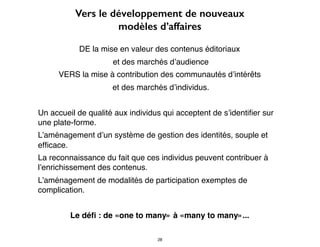 Vers le développement de nouveaux
modèles d’affaires
DE la mise en valeur des contenus éditoriaux
et des marchés d’audience
VERS la mise à contribution des communautés d’intérêts
et des marchés d’individus.
Un accueil de qualité aux individus qui acceptent de s’identiﬁer sur
une plate-forme.
L’aménagement d’un système de gestion des identités, souple et
efﬁcace.
La reconnaissance du fait que ces individus peuvent contribuer à
l’enrichissement des contenus.
L’aménagement de modalités de participation exemptes de
complication.
Le déﬁ : de «one to many» à «many to many»...
28
 