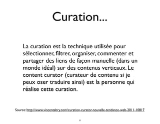 Curation...
La curation est la technique utilisée pour
sélectionner, ﬁltrer, organiser, commenter et
partager des liens de façon manuelle (dans un
monde idéal) sur des contenus verticaux. Le
content curator (curateur de contenu si je
peux oser traduire ainsi) est la personne qui
réalise cette curation.
Source: http://www.vincentabry.com/curation-curator-nouvelle-tendance-web-2011-10817
6
 