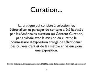 La pratique qui consiste à sélectionner,
éditorialiser et partager du contenu a été baptisée
par les Américains curation ou Content Curation,
par analogie avec la mission du curator, le
commissaire d’exposition chargé de sélectionner
des œuvres d’art et de les mettre en valeur pour
une exposition.
Curation...
Source: http://pro.01net.com/editorial/529624/le-guide-de-la-curation-%281%29-les-concepts/
7
 