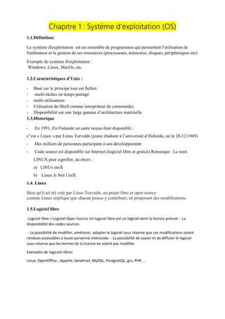 Chapitre 1 : Système d'exploitation (OS)
1.1.Définition:
Le système d'exploitation est un ensemble de programmes qui permettent l'utilisation de
l'ordinateur et la gestion de ses ressources (processeurs, mémoires, disques, périphériques etc)
Exemple de système d'exploitation :
Windows, Linux, MacOs, etc.
1.2.Caractéristiques d’Unix :
- Basé sur le principe tout est fichier.
- multi-tâches en temps partagé
- multi-utilisateurs
- Utilisation du Shell comme interpréteur de commandes
- Disponibilité sur une large gamme d’architecture matérielle
1.3.Historique
- En 1991, En Finlande un autre noyau était disponible :
c‟est « Linux » par Linus Torvalds (jeune étudiant à l’université d’Helsinki, né le 28/12/1969)
- Des milliers de personnes participent à son développement
- Code source est disponible sur Internet (logiciel libre et gratuit) Remarque : Le nom
LINUX peut signifier, au choix :
a) LINUs uniX
b) Linux Is Not UniX
1.4. Linux
Bien qu'il ait été créé par Linus Torvalds, un projet libre et open source
comme Linux implique que chacun puisse y contribuer, en proposant des modifications.
1.5.Logiciel libre
Logiciel libre = Logiciel Open Source Un logiciel libre est un logiciel dont la licence prévoit: - La
disponibilité des codes sources.
- La possibilité de modifier, améliorer, adapter le logiciel sous réserve que ces modifications soient
rendues accessibles à toute personne intéressée. - La possibilité de copier et de diffuser le logiciel
sous réserve que les termes de la licence ne soient pas modifiés.
Exemples de logiciels libres
Linux, OpenOffice , Apache, Sendmail, MySQL, PostgreSQL, gcc, PHP, ..
 