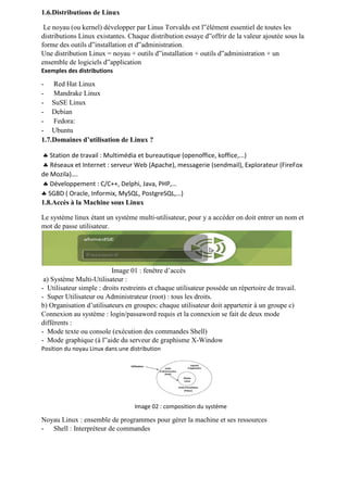 1.6.Distributions de Linux
Le noyau (ou kernel) développer par Linus Torvalds est l‟élément essentiel de toutes les
distributions Linux existantes. Chaque distribution essaye d‟offrir de la valeur ajoutée sous la
forme des outils d‟installation et d‟administration.
Une distribution Linux = noyau + outils d‟installation + outils d‟administration + un
ensemble de logiciels d‟application
Exemples des distributions
- Red Hat Linux
- Mandrake Linux
- SuSE Linux
- Debian
- Fedora:
- Ubuntu
1.7.Domaines d’utilisation de Linux ?
 Station de travail : Multimédia et bureautique (openoffice, koffice,...)
 Réseaux et Internet : serveur Web (Apache), messagerie (sendmail), Explorateur (FireFox
de Mozila)….
 Développement : C/C++, Delphi, Java, PHP,…
 SGBD ( Oracle, Informix, MySQL, PostgreSQL,…)
1.8.Accès à la Machine sous Linux
Le système linux étant un système multi-utilisateur, pour y a accéder on doit entrer un nom et
mot de passe utilisateur.
Image 01 : fenêtre d’accès
a) Système Multi-Utilisateur :
- Utilisateur simple : droits restreints et chaque utilisateur possède un répertoire de travail.
- Super Utilisateur ou Administrateur (root) : tous les droits.
b) Organisation d’utilisateurs en groupes: chaque utilisateur doit appartenir à un groupe c)
Connexion au système : login/passaword requis et la connexion se fait de deux mode
différents :
- Mode texte ou console (exécution des commandes Shell)
- Mode graphique (à l‟aide du serveur de graphisme X-Window
Position du noyau Linux dans une distribution
Image 02 : composition du système
Noyau Linux : ensemble de programmes pour gérer la machine et ses ressources
- Shell : Interpréteur de commandes
 