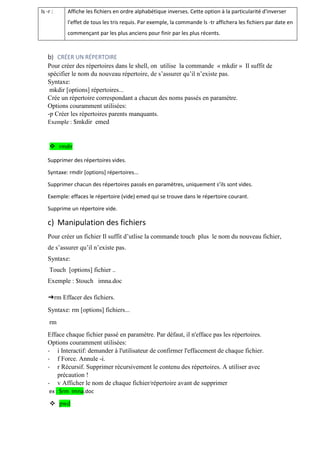 ls -r : Affiche les fichiers en ordre alphabétique inverses. Cette option à la particularité d'inverser
l'effet de tous les tris requis. Par exemple, la commande ls -tr affichera les fichiers par date en
commençant par les plus anciens pour finir par les plus récents.
b) CRÉER UN RÉPERTOIRE
Pour créer des répertoires dans le shell, on utilise la commande « mkdir » Il suffit de
spécifier le nom du nouveau répertoire, de s’assurer qu’il n’existe pas.
Syntaxe:
mkdir [options] répertoires...
Crée un répertoire correspondant a chacun des noms passés en paramètre.
Options couramment utilisées:
-p Créer les répertoires parents manquants.
Exemple : $mkdir emed
 rmdir
Supprimer des répertoires vides.
Syntaxe: rmdir [options] répertoires...
Supprimer chacun des répertoires passés en paramètres, uniquement s’ils sont vides.
Exemple: effaces le répertoire (vide) emed qui se trouve dans le répertoire courant.
Supprime un répertoire vide.
c) Manipulation des fichiers
Pour créer un fichier Il suffit d’utlise la commande touch plus le nom du nouveau fichier,
de s’assurer qu’il n’existe pas.
Syntaxe:
Touch [options] fichier ..
Exemple : $touch imna.doc
➔rm Effacer des fichiers.
Syntaxe: rm [options] fichiers...
rm
Efface chaque fichier passé en paramètre. Par défaut, il n'efface pas les répertoires.
Options couramment utilisées:
- i Interactif: demander à l'utilisateur de confirmer l'effacement de chaque fichier.
- f Force. Annule -i.
- r Récursif. Supprimer récursivement le contenu des répertoires. A utiliser avec
précaution !
- v Afficher le nom de chaque fichier/répertoire avant de supprimer
ex : $rm imna.doc
 pwd
 