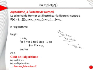 Exemple(3/3)
4
Algorithme_3 (Schéma de Horner)
Le schéma de Horner est illustré par la figure ci-contre :
P(x) = (….(((anx+an-1)x+an-2)x+an-3)…..)x+a0
🡺 l’algorithme
begin
P = an
for k = n-1 to 0 step –1 do
P = P*X + ak
endfor
end
Coût de l’algorithme
(n) additions
(n) multiplications
.... Peut-on faire mieux ?
 
