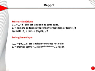 Rappel
4
Suite arithmétique
Un+1=Un+ r où r est la raison de cette suite.
Sn = nombre de termes × (premier terme+dernier terme)/2
Exemple : Sn = (n+1) × ( U0+Un )/2
Suite géometrique
un+1 = q un ou q est la raison constante not nulle
Sn = premier terme* 1-raisonnbre de termes/1-raison
 