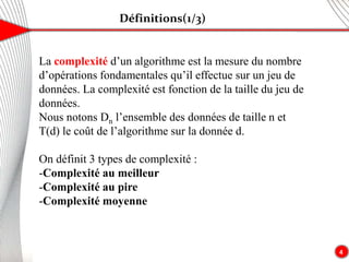 Définitions(1/3)
4
La complexité d’un algorithme est la mesure du nombre
d’opérations fondamentales qu’il effectue sur un jeu de
données. La complexité est fonction de la taille du jeu de
données.
Nous notons Dn l’ensemble des données de taille n et
T(d) le coût de l’algorithme sur la donnée d.
On définit 3 types de complexité :
-Complexité au meilleur
-Complexité au pire
-Complexité moyenne
 