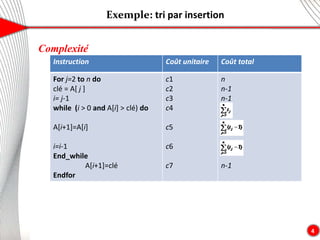 Exemple: tri par insertion
4
Complexité
Instruction Coût unitaire Coût total
For j=2 to n do
clé = A[ j ]
i= j-1
while (i > 0 and A[i] > clé) do
A[i+1]=A[i]
i=i-1
End_while
A[i+1]=clé
Endfor
c1
c2
c3
c4
c5
c6
c7
n
n-1
n-1
n-1
 