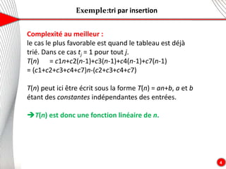 Exemple:tri par insertion
4
Complexité au meilleur :
le cas le plus favorable est quand le tableau est déjà
trié. Dans ce cas tj = 1 pour tout j.
T(n) = c1n+c2(n-1)+c3(n-1)+c4(n-1)+c7(n-1)
= (c1+c2+c3+c4+c7)n-(c2+c3+c4+c7)
T(n) peut ici être écrit sous la forme T(n) = an+b, a et b
étant des constantes indépendantes des entrées.
T(n) est donc une fonction linéaire de n.
 