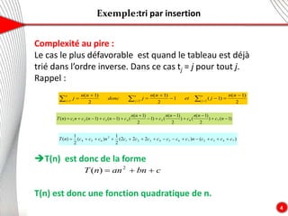 Exemple:tri par insertion
4
Complexité au pire :
Le cas le plus défavorable est quand le tableau est déjà
trié dans l’ordre inverse. Dans ce cas tj = j pour tout j.
Rappel :
T(n) est donc de la forme
T(n) est donc une fonction quadratique de n.
2
)
1
(
)
1
(
1
2
)
1
(
2
)
1
(
2
2
1







 

 


n
n
j
et
n
n
j
donc
n
n
j
n
j
n
j
n
j
)
1
(
)
2
)
1
(
(
)
2
)
1
(
(
)
1
2
)
1
(
(
)
1
(
)
1
(
)
( 7
6
5
4
3
2
1 












 n
c
n
n
c
n
n
c
n
n
c
n
c
n
c
n
c
n
T
)
(
)
2
2
2
(
2
1
)
(
2
1
)
( 7
4
3
2
7
6
5
4
3
2
1
2
6
5
4 c
c
c
c
n
c
c
c
c
c
c
c
n
c
c
c
n
T 













c
bn
an
n
T 

 2
)
(
 