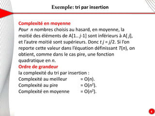 Exemple: tri par insertion
4
Complexité en moyenne
Pour n nombres choisis au hasard, en moyenne, la
moitié des éléments de A[1.. j-1] sont inférieurs à A[ j],
et l’autre moitié sont supérieurs. Donc t j = j/2. Si l’on
reporte cette valeur dans l’équation définissant T(n), on
obtient, comme dans le cas pire, une fonction
quadratique en n.
Ordre de grandeur
la complexité du tri par insertion :
Complexité au meilleur = O(n).
Complexité au pire = O(n2).
Complexité en moyenne = O(n2).
 