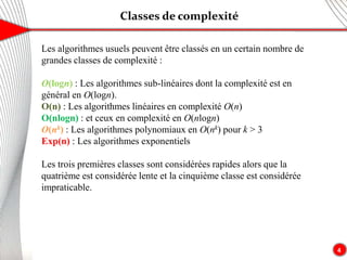 Classes de complexité
4
Les algorithmes usuels peuvent être classés en un certain nombre de
grandes classes de complexité :
O(logn) : Les algorithmes sub-linéaires dont la complexité est en
général en O(logn).
O(n) : Les algorithmes linéaires en complexité O(n)
O(nlogn) : et ceux en complexité en O(nlogn)
O(nk) : Les algorithmes polynomiaux en O(nk) pour k > 3
Exp(n) : Les algorithmes exponentiels
Les trois premières classes sont considérées rapides alors que la
quatrième est considérée lente et la cinquième classe est considérée
impraticable.
 