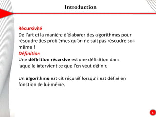 Introduction
4
Récursivité
De l’art et la manière d’élaborer des algorithmes pour
résoudre des problèmes qu’on ne sait pas résoudre soi-
même !
Définition
Une définition récursive est une définition dans
laquelle intervient ce que l’on veut définir.
Un algorithme est dit récursif lorsqu’il est défini en
fonction de lui-même.
 