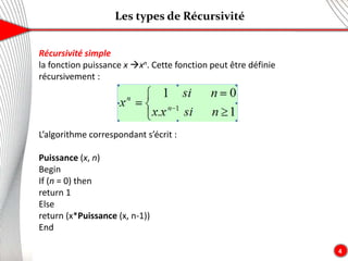 Les types de Récursivité
4
Récursivité simple
la fonction puissance x xn. Cette fonction peut être définie
récursivement :
L’algorithme correspondant s’écrit :
Puissance (x, n)
Begin
If (n = 0) then
return 1
Else
return (x*Puissance (x, n-1))
End
 
