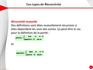 Les types de Récursivité
4
Récursivité mutuelle
Des définitions sont dites mutuellement récursives si
elles dépendent les unes des autres. Ça peut être le cas
pour la définition de la parité :
et
 