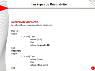 Les types de Récursivité
4
Récursivité mutuelle
Les algorithmes correspondants s’écrivent :
Pair (n)
Begin
If ( n = 0 ) Then
return (vrai)
Else
return (impair(n-1) )
End
Impair (n)
Begin
If ( n = 0 ) Then
return (faux)
Else
return ( Pair (n-1))
End
 