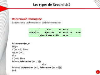 Les types de Récursivité
4
Récursivité imbriquée
La fonction d’Ackermann est définie comme suit :
Ackermann (m, n)
Begin
If ( m = 0 ) Then
return (n+1)
else
If (n=0) Then
Return(Ackermann (m-1, 1))
else
Return ( Ackermann (m-1, Ackermann (m, n-1)) )
End
 