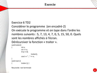 Exercie
4
Exercice 6 TD2
Considérer le programme (en encadré-2)
On exécute le programme et on tape dans l’ordre les
nombres suivants : 5, 7, 13, 4, 7, 0, 5, 15, 50, 0. Quels
sont les nombres affichés à l’écran.
Dérécursiver la fonction « traiter ».
void traiter()
{ int x;
cin >> x;
if (x != 0)
traiter();
cout << " , " << x;
}
void main ()
{ traiter (); }
Recursvite non terminale
 