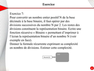Exercice
4
Exercice 7:
Pour convertir un nombre entier positif N de la base
décimale à la base binaire, il faut opérer par des
divisions successives du nombre N par 2. Les restes des
divisions constituent la représentation binaire. Ecrire une
fonction récursive « Binaire » permettant d’imprimer à
l’écran la représentation binaire d’un nombre N (voir
exemple en face).
Donner la formule récurrente exprimant sa complexité
en nombre de divisions. Estimer cette complexité.
Binaire(13)
1101
 