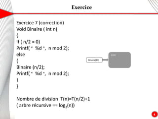 Exercice
4
Exercice 7 (correction)
Void Binaire ( int n)
{
If ( n/2 = 0)
Printf( « %d », n mod 2);
else
{
Binaire (n/2);
Printf( « %d », n mod 2);
}
}
Nombre de division T(n)=T(n/2)+1
( arbre récursive == log2(n))
Binaire(13)
1101
 