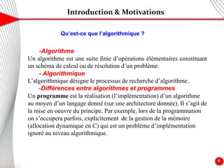 Introduction & Motivations
4
-Algorithme
Un algorithme est une suite finie d’opérations élémentaires constituant
un schéma de calcul ou de résolution d’un problème.
- Algorithmique
L’algorithmique désigne le processus de recherche d’algorithme .
-Différences entre algorithmes et programmes
Un programme est la réalisation (l’implémentation) d’un algorithme
au moyen d’un langage donné (sur une architecture donnée). Il s’agit de
la mise en oeuvre du principe. Par exemple, lors de la programmation
on s’occupera parfois, explicitement de la gestion de la mémoire
(allocation dynamique en C) qui est un problème d’implémentation
ignoré au niveau algorithmique.
Qu’est-ce que l’algorithmique ?
 