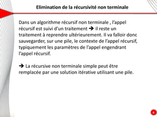 Elimination de la récursivité non terminale
4
Dans un algorithme récursif non terminale , l’appel
récursif est suivi d’un traitement  il reste un
traitement à reprendre ultérieurement. Il va falloir donc
sauvegarder, sur une pile, le contexte de l’appel récursif,
typiquement les paramètres de l’appel engendrant
l’appel récursif.
 La récursive non terminale simple peut être
remplacée par une solution itérative utilisant une pile.
 