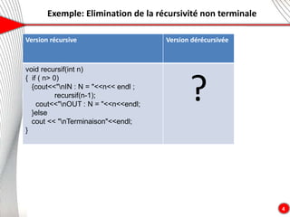 Exemple: Elimination de la récursivité non terminale
4
Version récursive Version dérécursivée
void recursif(int n)
{ if ( n> 0)
{cout<<"nIN : N = "<<n<< endl ;
recursif(n-1);
cout<<"nOUT : N = "<<n<<endl;
}else
cout << "nTerminaison"<<endl;
}
?
 