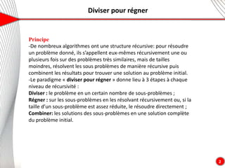 Diviser pour régner
2
Principe
-De nombreux algorithmes ont une structure récursive: pour résoudre
un problème donné, ils s’appellent eux-mêmes récursivement une ou
plusieurs fois sur des problèmes très similaires, mais de tailles
moindres, résolvent les sous problèmes de manière récursive puis
combinent les résultats pour trouver une solution au problème initial.
-Le paradigme « diviser pour régner » donne lieu à 3 étapes à chaque
niveau de récursivité :
Diviser : le problème en un certain nombre de sous-problèmes ;
Régner : sur les sous-problèmes en les résolvant récursivement ou, si la
taille d’un sous-problème est assez réduite, le résoudre directement ;
Combiner: les solutions des sous-problèmes en une solution complète
du problème initial.
 