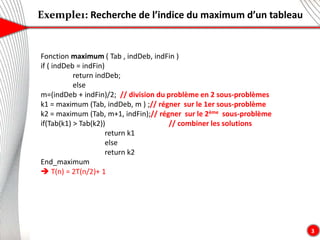 Exemple1: Recherche de l’indice du maximum d’un tableau
3
Fonction maximum ( Tab , indDeb, indFin )
if ( indDeb = indFin)
return indDeb;
else
m=(indDeb + indFin)/2; // division du problème en 2 sous-problèmes
k1 = maximum (Tab, indDeb, m ) ;// régner sur le 1er sous-problème
k2 = maximum (Tab, m+1, indFin);// régner sur le 2ème sous-problème
if(Tab(k1) > Tab(k2)) // combiner les solutions
return k1
else
return k2
End_maximum
 T(n) = 2T(n/2)+ 1
 