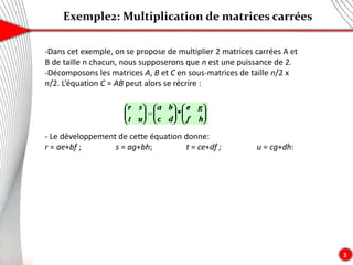 Exemple2: Multiplication de matrices carrées
3
-Dans cet exemple, on se propose de multiplier 2 matrices carrées A et
B de taille n chacun, nous supposerons que n est une puissance de 2.
-Décomposons les matrices A, B et C en sous-matrices de taille n/2 x
n/2. L’équation C = AB peut alors se récrire :
- Le développement de cette équation donne:
r = ae+bf ; s = ag+bh; t = ce+df ; u = cg+dh:
 