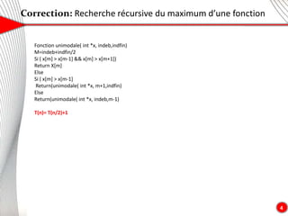 Correction: Recherche récursive du maximum d’une fonction
4
Fonction unimodale( int *x, indeb,indfin)
M=indeb+indfin/2
Si ( x[m] > x[m-1] && x[m] > x[m+1])
Return X[m]
Else
Si ( x[m] > x[m-1]
Return(unimodale( int *x, m+1,indfin)
Else
Return(unimodale( int *x, indeb,m-1)
T(n)= T(n/2)+1
 