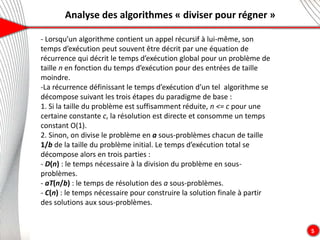 Analyse des algorithmes « diviser pour régner »
5
- Lorsqu’un algorithme contient un appel récursif à lui-même, son
temps d’exécution peut souvent être décrit par une équation de
récurrence qui décrit le temps d’exécution global pour un problème de
taille n en fonction du temps d’exécution pour des entrées de taille
moindre.
-La récurrence définissant le temps d’exécution d’un tel algorithme se
décompose suivant les trois étapes du paradigme de base :
1. Si la taille du problème est suffisamment réduite, n <= c pour une
certaine constante c, la résolution est directe et consomme un temps
constant O(1).
2. Sinon, on divise le problème en a sous-problèmes chacun de taille
1/b de la taille du problème initial. Le temps d’exécution total se
décompose alors en trois parties :
- D(n) : le temps nécessaire à la division du problème en sous-
problèmes.
- aT(n/b) : le temps de résolution des a sous-problèmes.
- C(n) : le temps nécessaire pour construire la solution finale à partir
des solutions aux sous-problèmes.
 