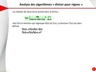 Analyse des algorithmes « diviser pour régner »
6
-La relation de récurrence prend alors la forme :
-Soit f(n) la fonction qui régroupe D(n) et C(n). La fonction T(n) est alors
définie:
T(n)= aT(n/b)+ f(n)
T(n)=aT(n/b)+c.nK
 