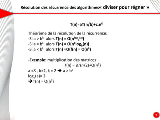 Résolution des récurrence des algorithmes« diviser pour régner »
7
T(n)=aT(n/b)+c.nK
Théorème de la résolution de la récurrence:
-Si a > bk alors T(n) = O(nlog
b
(a))
-Si a = bk alors T(n) = O(nklogb(n))
-Si a < bk alors T(n) =O(f(n) = O(nk)
-Exemple: multiplication des matrices
T(n) = 8T(n/2)+O(n2)
a =8 , b=2, k = 2  a > bk
logb(a)= 3
T(n) = O(n3)
 