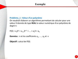 Exemple
4
Problème_1 : Valeur d’un polynôme
On voudrait élaborer un algorithme permettant de calculer pour une
valeur X donnée de type REAL la valeur numérique d'un polynôme de
degré n:
P(X) = anXn + an-1Xn-1 + ... + a1X + a0
Données : n et les coefficients an, ... , a0 et x
Objectif : calcul de P(X)
 