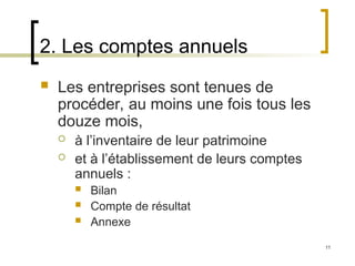 11
2. Les comptes annuels
 Les entreprises sont tenues de
procéder, au moins une fois tous les
douze mois,
 à l’inventaire de leur patrimoine
 et à l’établissement de leurs comptes
annuels :
 Bilan
 Compte de résultat
 Annexe
 