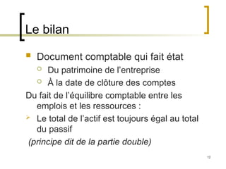 12
Le bilan
 Document comptable qui fait état
 Du patrimoine de l’entreprise
 À la date de clôture des comptes
Du fait de l’équilibre comptable entre les
emplois et les ressources :
 Le total de l’actif est toujours égal au total
du passif
(principe dit de la partie double)
 