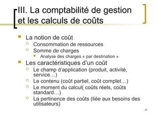 25
III. La comptabilité de gestion
et les calculs de coûts
 La notion de coût
 Consommation de ressources
 Somme de charges
 Analyse des charges « par destination »
 Les caractéristiques d’un coût
 Le champ d’application (produit, activité,
service…)
 Le contenu (coût partiel, coût complet…)
 Le moment du calcul( coûts réels, coûts
standard…)
 La pertinence des coûts (liée aux besoins des
utilisateurs)
 