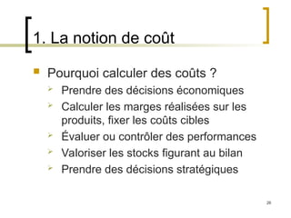 26
1. La notion de coût
 Pourquoi calculer des coûts ?
 Prendre des décisions économiques
 Calculer les marges réalisées sur les
produits, fixer les coûts cibles
 Évaluer ou contrôler des performances
 Valoriser les stocks figurant au bilan
 Prendre des décisions stratégiques
 