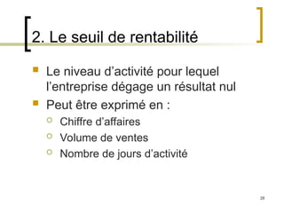 28
2. Le seuil de rentabilité
 Le niveau d’activité pour lequel
l’entreprise dégage un résultat nul
 Peut être exprimé en :
 Chiffre d’affaires
 Volume de ventes
 Nombre de jours d’activité
 