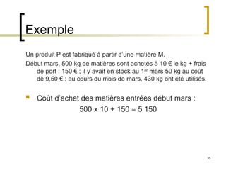 35
Exemple
Un produit P est fabriqué à partir d’une matière M.
Début mars, 500 kg de matières sont achetés à 10 € le kg + frais
de port : 150 € ; il y avait en stock au 1er
mars 50 kg au coût
de 9,50 € ; au cours du mois de mars, 430 kg ont été utilisés.
 Coût d’achat des matières entrées début mars :
500 x 10 + 150 = 5 150
 