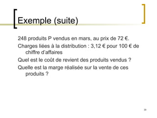 39
Exemple (suite)
248 produits P vendus en mars, au prix de 72 €.
Charges liées à la distribution : 3,12 € pour 100 € de
chiffre d’affaires
Quel est le coût de revient des produits vendus ?
Quelle est la marge réalisée sur la vente de ces
produits ?
 