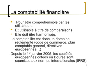 4
La comptabilité financière
 Pour être compréhensible par les
utilisateurs
 Et utilisable à titre de comparaisons
 Elle doit être harmonisée.
La comptabilité est donc un domaine
réglementé (code de commerce, plan
comptable général, directives
européennes…)
Depuis le 1er
janvier 2005, les sociétés
européennes cotées en Bourse sont
soumises aux normes internationales (IFRS)
 