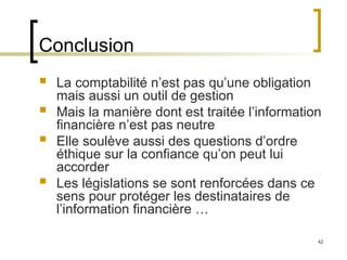 42
Conclusion
 La comptabilité n’est pas qu’une obligation
mais aussi un outil de gestion
 Mais la manière dont est traitée l’information
financière n’est pas neutre
 Elle soulève aussi des questions d’ordre
éthique sur la confiance qu’on peut lui
accorder
 Les législations se sont renforcées dans ce
sens pour protéger les destinataires de
l’information financière …
 