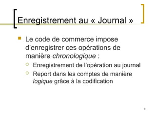9
Enregistrement au « Journal »
 Le code de commerce impose
d’enregistrer ces opérations de
manière chronologique :
 Enregistrement de l’opération au journal
 Report dans les comptes de manière
logique grâce à la codification
 