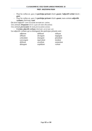 C.U GUELMIM SC. ECO/ COURS LANGUE FRANCAISE. S2
PROF : MUSTAPHA FKAIH

-

Pour les verbes en -guer, le participe présent s'écrit -guant, l'adjectif verbal s'écrit gant.
- Pour les verbes en -quer, le participe présent s'écrit -quant, mais certains adjectifs
verbaux s'écrivent -cant.
On écrit l'adjectif -cant s'il existe un nom en -cation.
Une attitude choquante (il n'y a pas de nom chocation).
Une attitude provocante (le nom provocation existe).
- Certains adjectifs verbaux s'écrivent -ent et non -ant.
Les adjectifs verbaux qui se distinguent des participes présents sont :
adhérent
différent
influent
affluent
divergent
négligent
coïncident
émergent
précédent
convergent
équivalent
résident
déférent
excellent
somnolent
détergent
expédient
violent

Page 12 sur 14

 
