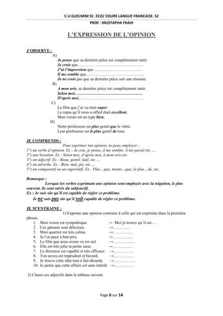 C.U GUELMIM SC. ECO/ COURS LANGUE FRANCAISE. S2
PROF : MUSTAPHA FKAIH

L’EXPRESSION DE L’OPINION
J’OBSERVE :
A)
Je pense que sa dernière pièce est complètement ratée
Je crois que…………………………………………
J’ai l’impression que………………………………
Il me semble que……………………………………
Je ne crois pas que sa dernière pièce soit une réussite.
B)
A mon avis, sa dernière pièce est complètement ratée.
Selon moi, …………………………………………
D’après moi,………………………………………..
C)
Le film que j’ai vu était super.
Le repas qu’il nous a offert était excellent.
Mon voisin est un type bien.
D)
Notre professeur est plus gentil que le vôtre.
Leur professeur est le plus gentil de tous.
JE COMPRENDS :
Pour exprimer ton opinion, tu peux employer :
1°) un verbe d’opinion. Ex : Je cois, je pense, il me semble, il me parait etc.….
2°) une locution. Ex : Selon moi, d’après moi, à mon avis etc.
3°) un adjectif. Ex : Beau, gentil, laid, etc.…
4°) un adverbe. Ex : Bien, mal, pis, etc.…
5°) un comparatif ou un superlatif. Ex : Plus…que, moins…que, le plus…de, etc.
Remarque :
Lorsque les verbes exprimant une opinion sont employés avec la négation, le plus
souvent, ils sont suivis du subjonctif.
Ex : Je suis sûr qu’il est capable de régler ce problème.
Je ne suis pas sûr qu’il soit capable de régler ce problème.
JE M’ENTRAINE :
1) Exprime une opinion contraire à celle qui est exprimée dans la première
phrase.
1.
2.
3.
4.
5.
6.
7.
8.
9.
10.

Mon voisin est sympathique.
→ Moi je trouve qu’il est….
Ces gâteaux sont délicieux.
→………….
Mon quartier est très calme.
→……………
Je l’ai payé à bon prix.
→……………
Le film que nous avons vu est nul.
→ ……………
Elle est très jolie ta petite sœur.
→……………
Le directeur est capable et très efficace. →……………
Ton neveu est imprudent et bavard.
→……………
Je trouve cette idée tout à fait absurde. →…………….
Je pense que cette affaire est sans intérêt. →……………

2) Classe ces adjectifs dans le tableau suivant.

Page 6 sur 14

 